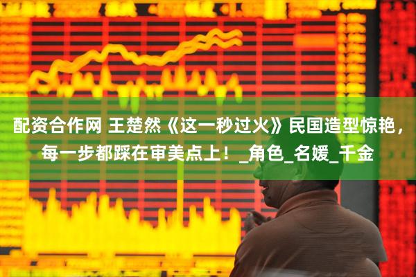配资合作网 王楚然《这一秒过火》民国造型惊艳，每一步都踩在审美点上！_角色_名媛_千金