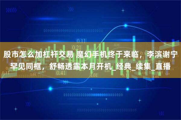 股市怎么加杠杆交易 魔幻手机终于来临，李滨谢宁罕见同框，舒畅透露本月开机_经典_续集_直播