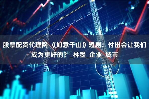 股票配资代理网 《如意千山》短剧：付出会让我们成为更好的？_林墨_企业_城市