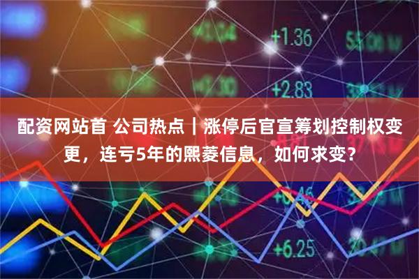 配资网站首 公司热点｜涨停后官宣筹划控制权变更，连亏5年的熙菱信息，如何求变？