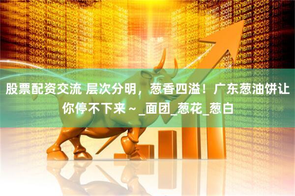 股票配资交流 层次分明，葱香四溢！广东葱油饼让你停不下来～_面团_葱花_葱白