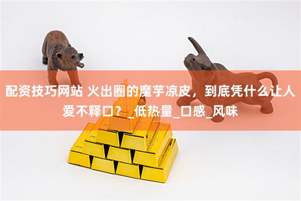 配资技巧网站 火出圈的魔芋凉皮，到底凭什么让人爱不释口？_低热量_口感_风味