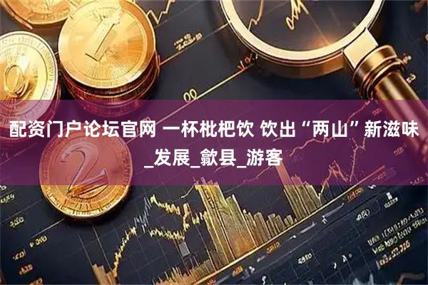 配资门户论坛官网 一杯枇杷饮 饮出“两山”新滋味_发展_歙县_游客