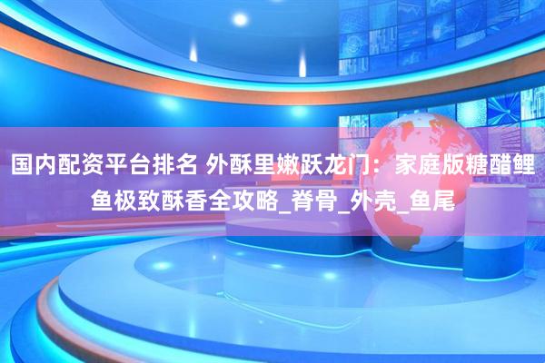 国内配资平台排名 外酥里嫩跃龙门：家庭版糖醋鲤鱼极致酥香全攻略_脊骨_外壳_鱼尾