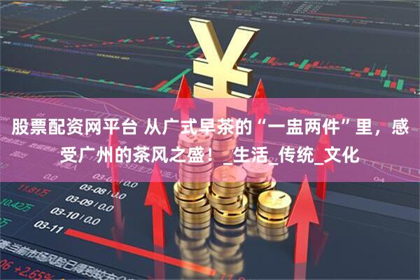股票配资网平台 从广式早茶的“一盅两件”里，感受广州的茶风之盛！_生活_传统_文化