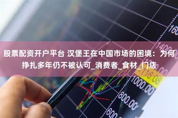 股票配资开户平台 汉堡王在中国市场的困境：为何挣扎多年仍不被认可_消费者_食材_门店