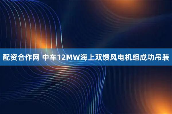 配资合作网 中车12MW海上双馈风电机组成功吊装