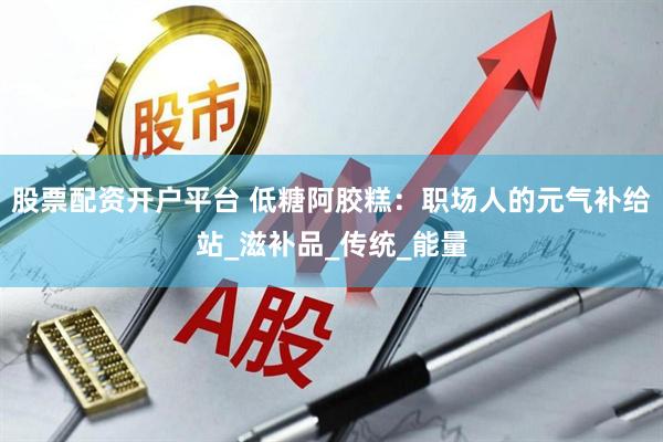 股票配资开户平台 低糖阿胶糕：职场人的元气补给站_滋补品_传统_能量