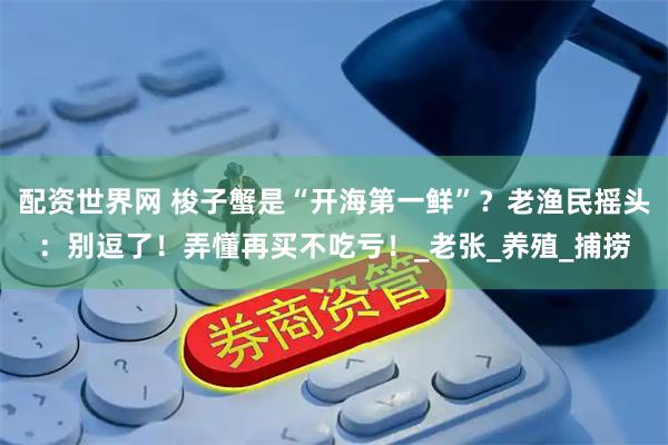 配资世界网 梭子蟹是“开海第一鲜”？老渔民摇头：别逗了！弄懂再买不吃亏！_老张_养殖_捕捞
