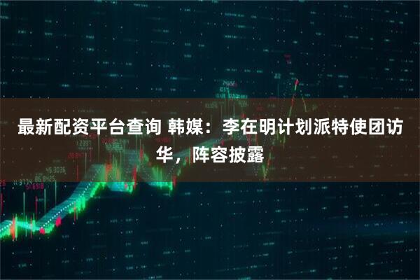 最新配资平台查询 韩媒：李在明计划派特使团访华，阵容披露