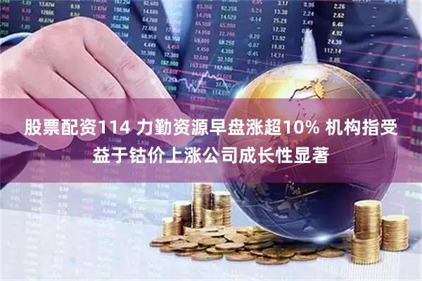 股票配资114 力勤资源早盘涨超10% 机构指受益于钴价上涨公司成长性显著