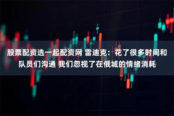 股票配资选一起配资网 雷迪克：花了很多时间和队员们沟通 我们忽视了在俄城的情绪消耗